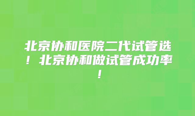 北京协和医院二代试管选！北京协和做试管成功率！