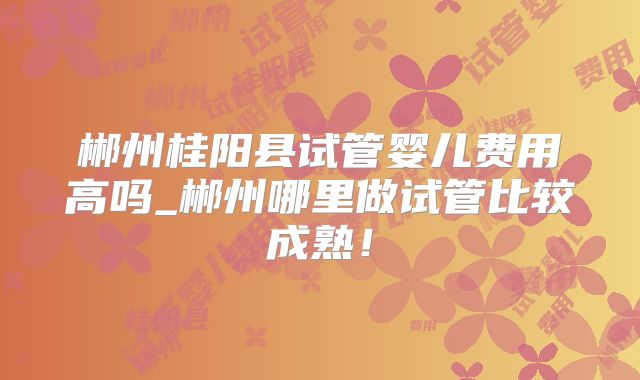 郴州桂阳县试管婴儿费用高吗_郴州哪里做试管比较成熟!
