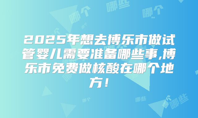 2025年想去博乐市做试管婴儿需要准备哪些事,博乐市免费做核酸在哪个地方！