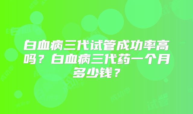 白血病三代试管成功率高吗？白血病三代药一个月多少钱？