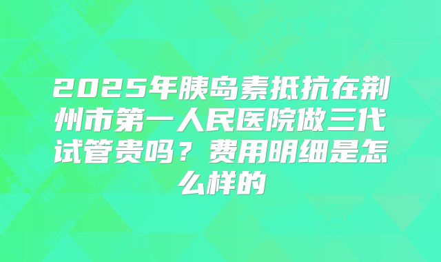 2025年胰岛素抵抗在荆州市第一人民医院做三代试管贵吗?费用明细是怎么样的