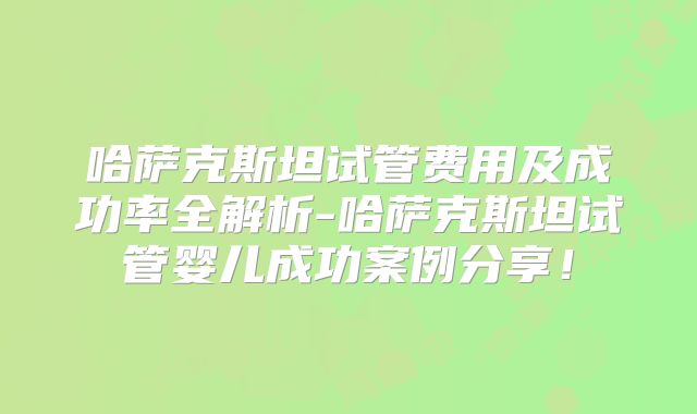 哈萨克斯坦试管费用及成功率全解析-哈萨克斯坦试管婴儿成功案例分享！