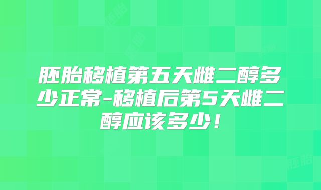 胚胎移植第五天雌二醇多少正常-移植后第5天雌二醇应该多少！