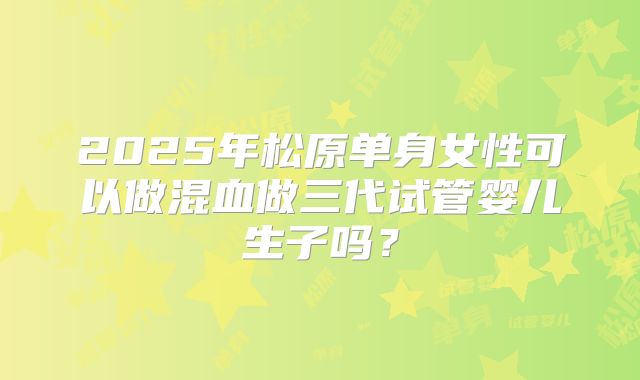 2025年松原单身女性可以做混血做三代试管婴儿生子吗？
