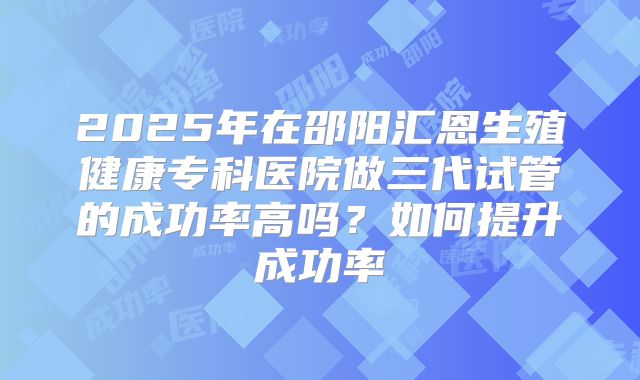 2025年在邵阳汇恩生殖健康专科医院做三代试管的成功率高吗?如何提升成功率