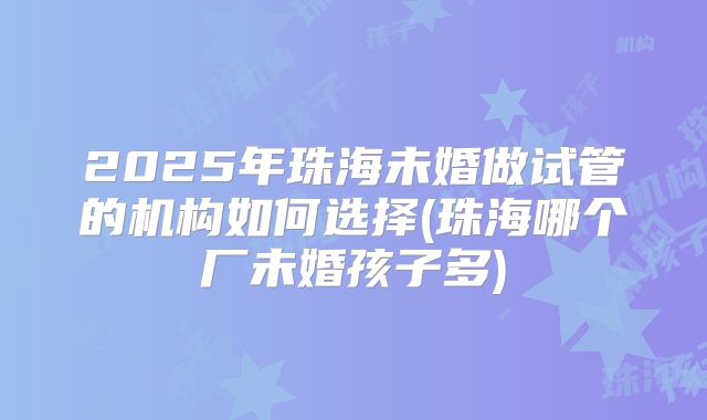 2025年珠海未婚做试管的机构如何选择(珠海哪个厂未婚孩子多)