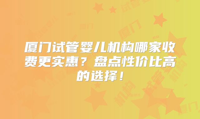 厦门试管婴儿机构哪家收费更实惠?盘点性价比高的选择!