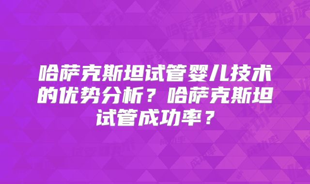 哈萨克斯坦试管婴儿技术的优势分析？哈萨克斯坦试管成功率？