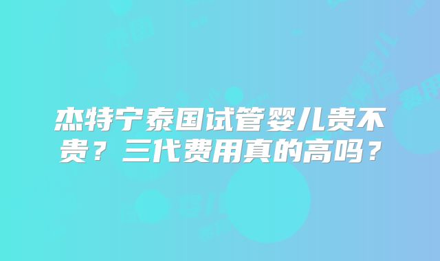 杰特宁泰国试管婴儿贵不贵？三代费用真的高吗？