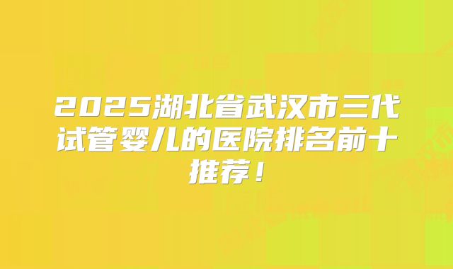 2025湖北省武汉市三代试管婴儿的医院排名前十推荐！