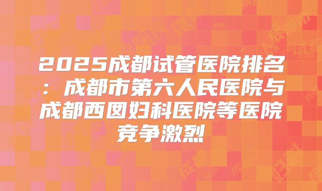 2025成都试管医院排名：成都市第六人民医院与成都西囡妇科医院等医院竞争激烈