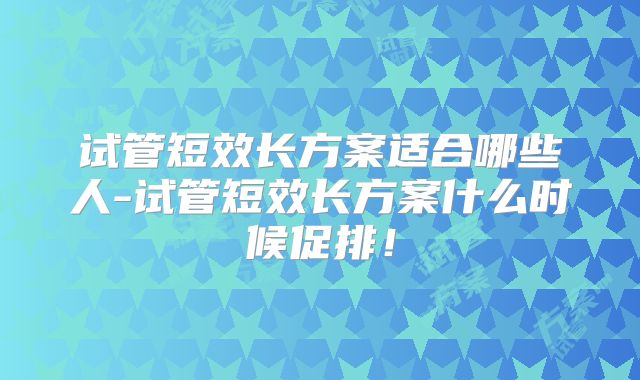 试管短效长方案适合哪些人-试管短效长方案什么时候促排！