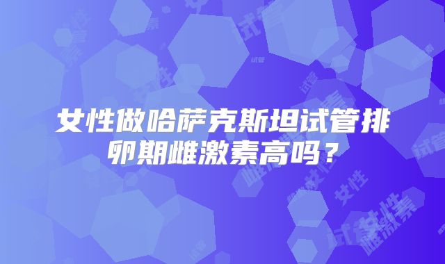 女性做哈萨克斯坦试管排卵期雌激素高吗?