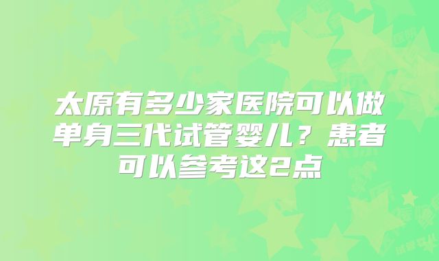 太原有多少家医院可以做单身三代试管婴儿?患者可以参考这2点