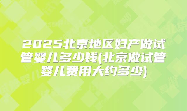 2025北京地区妇产做试管婴儿多少钱(北京做试管婴儿费用大约多少)