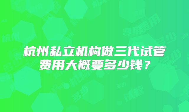 杭州私立机构做三代试管费用大概要多少钱？