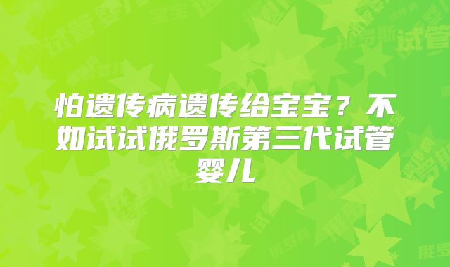 怕遗传病遗传给宝宝?不如试试俄罗斯第三代试管婴儿