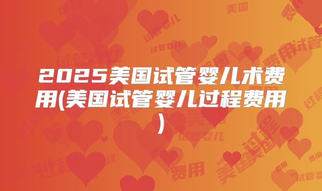 2025美国试管婴儿术费用(美国试管婴儿过程费用)