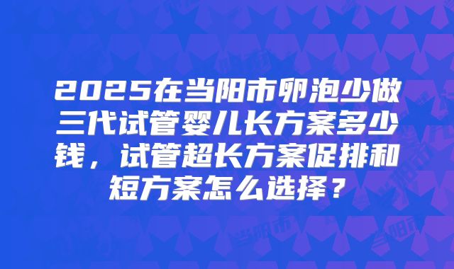 2025在当阳市卵泡少做三代试管婴儿长方案多少钱,试管超长方案促排和短方案怎么选择?