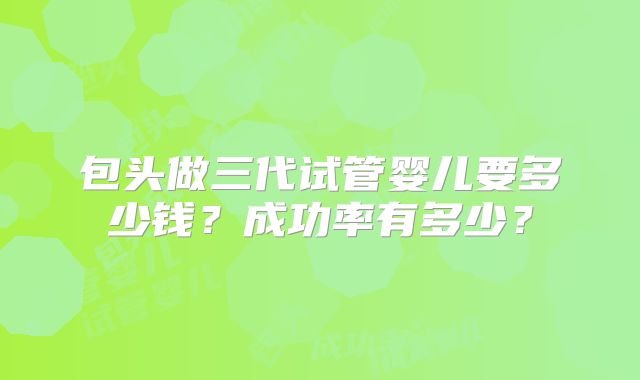 包头做三代试管婴儿要多少钱？成功率有多少？