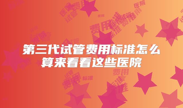 第三代试管费用标准怎么算来看看这些医院