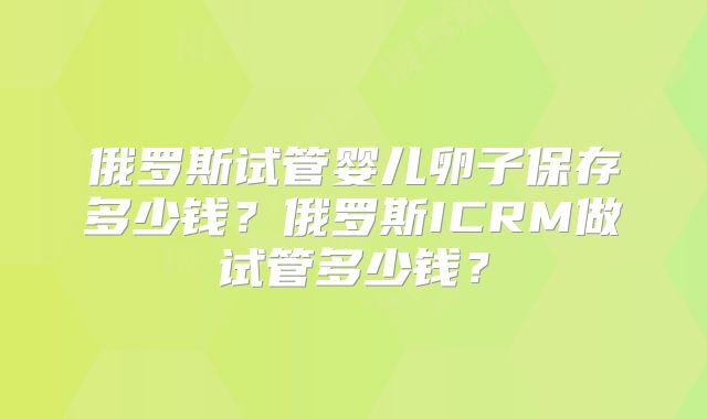 俄罗斯试管婴儿卵子保存多少钱？俄罗斯ICRM做试管多少钱？
