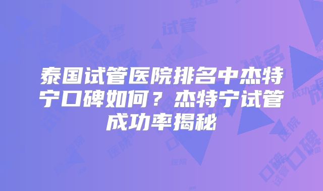 泰国试管医院排名中杰特宁口碑如何?杰特宁试管成功率揭秘