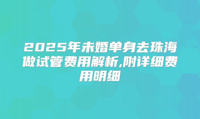2025年未婚单身去珠海做试管费用解析,附详细费用明细