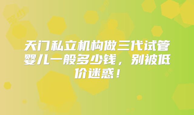 天门私立机构做三代试管婴儿一般多少钱，别被低价迷惑！