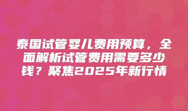 泰国试管婴儿费用预算，全面解析试管费用需要多少钱？聚焦2025年新行情