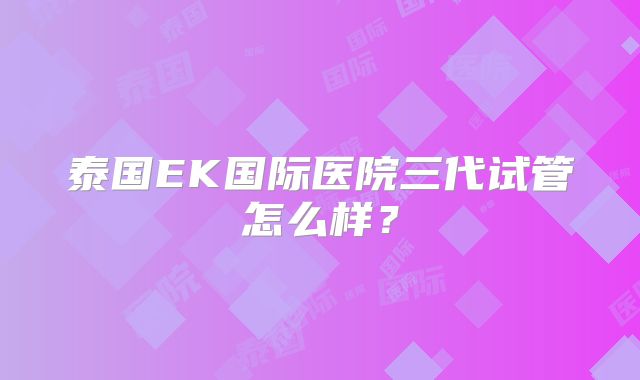 泰国EK国际医院三代试管怎么样？