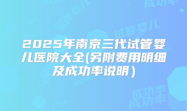 2025年南京三代试管婴儿医院大全(另附费用明细及成功率说明)