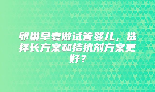卵巢早衰做试管婴儿，选择长方案和拮抗剂方案更好？