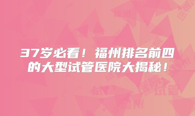 37岁必看！福州排名前四的大型试管医院大揭秘！