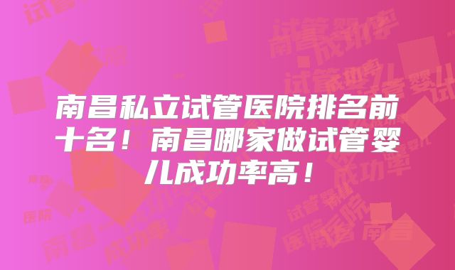南昌私立试管医院排名前十名！南昌哪家做试管婴儿成功率高！