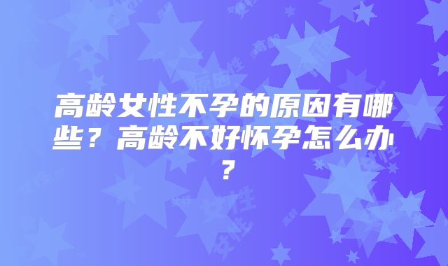 高龄女性不孕的原因有哪些?高龄不好怀孕怎么办?