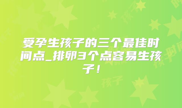 受孕生孩子的三个最佳时间点_排卵3个点容易生孩子！