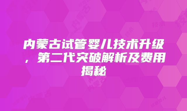 内蒙古试管婴儿技术升级，第二代突破解析及费用揭秘