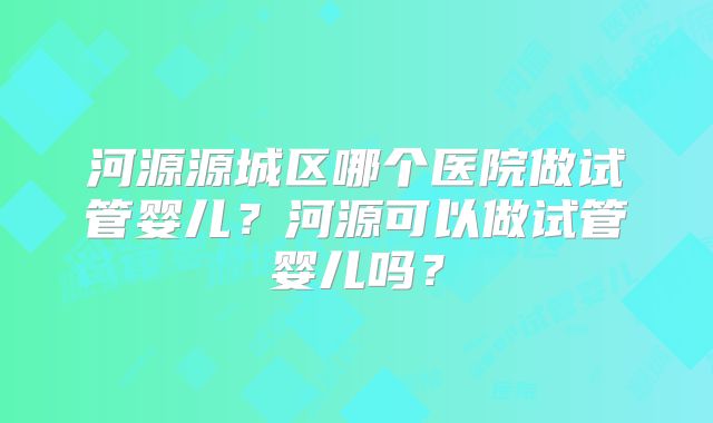 河源源城区哪个医院做试管婴儿？河源可以做试管婴儿吗？