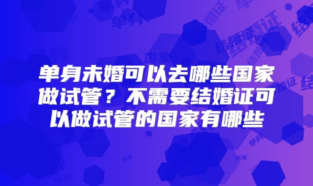 单身未婚可以去哪些国家做试管？不需要结婚证可以做试管的国家有哪些