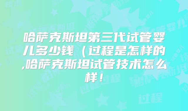 哈萨克斯坦第三代试管婴儿多少钱（过程是怎样的,哈萨克斯坦试管技术怎么样！