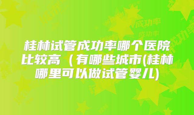 桂林试管成功率哪个医院比较高（有哪些城市(桂林哪里可以做试管婴儿)