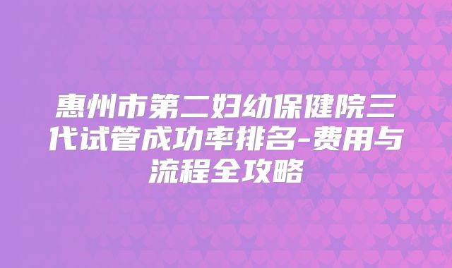 惠州市第二妇幼保健院三代试管成功率排名-费用与流程全攻略
