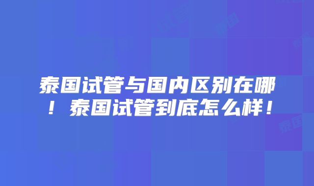 泰国试管与国内区别在哪!泰国试管到底怎么样!