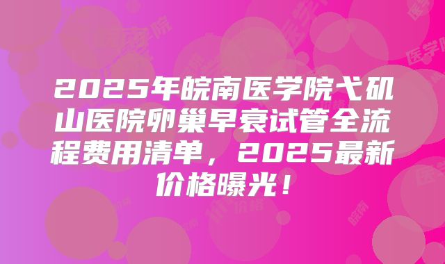 2025年皖南医学院弋矶山医院卵巢早衰试管全流程费用清单，2025最新价格曝光！