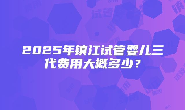 2025年镇江试管婴儿三代费用大概多少？