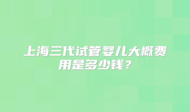上海三代试管婴儿大概费用是多少钱?