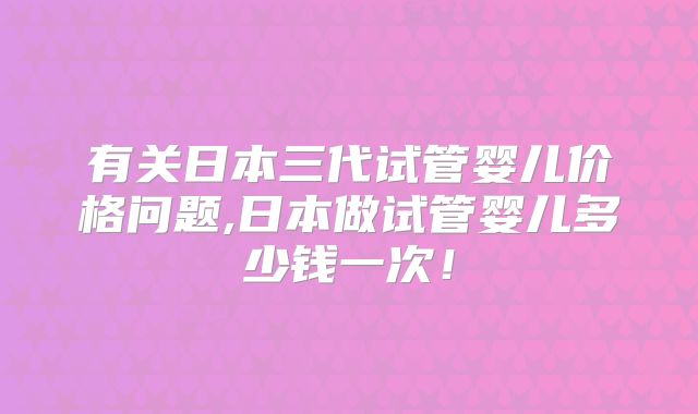 有关日本三代试管婴儿价格问题,日本做试管婴儿多少钱一次！
