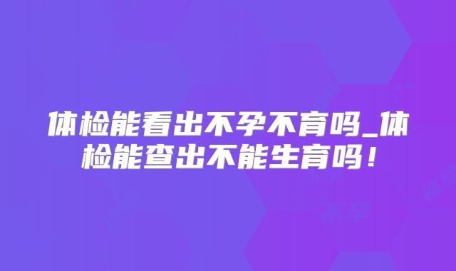 体检能看出不孕不育吗_体检能查出不能生育吗!