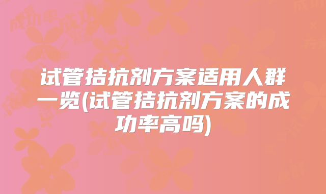 试管拮抗剂方案适用人群一览(试管拮抗剂方案的成功率高吗)
